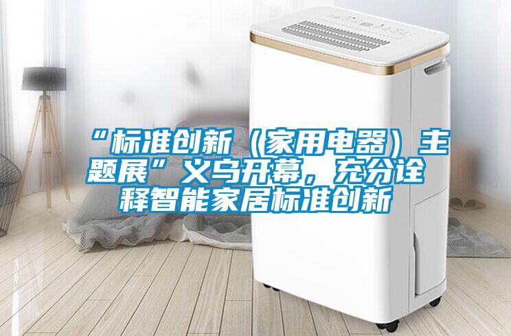 “標準創(chuàng)新（家用電器）主題展”義烏開幕，充分詮釋智能家居標準創(chuàng)新
