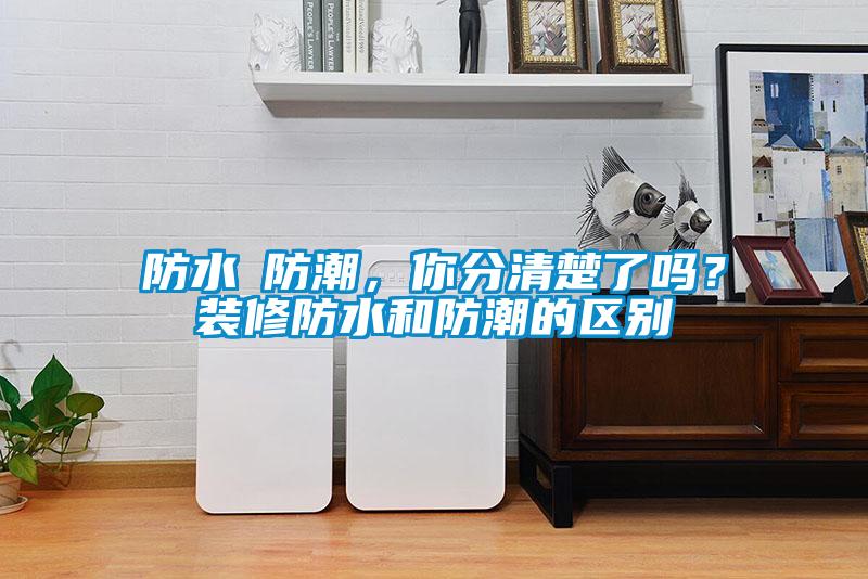 防水≠防潮，你分清楚了嗎？裝修防水和防潮的區別