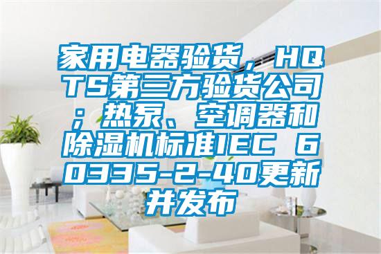 家用電器驗貨，HQTS第三方驗貨公司；熱泵、空調器和除濕機標準IEC 60335-2-40更新并發布