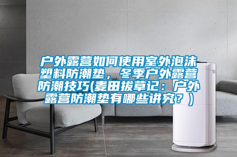 戶外露營(yíng)如何使用室外泡沫塑料防潮墊，冬季戶外露營(yíng)防潮技巧(麥田拔草記：戶外露營(yíng)防潮墊有哪些講究？)